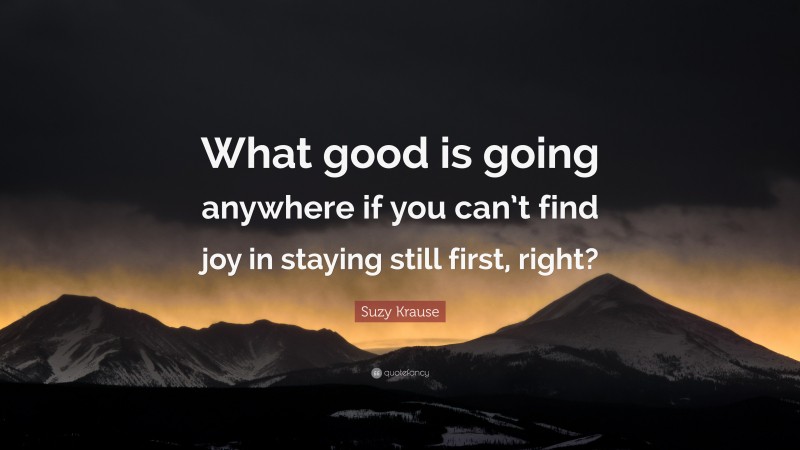 Suzy Krause Quote: “What good is going anywhere if you can’t find joy in staying still first, right?”
