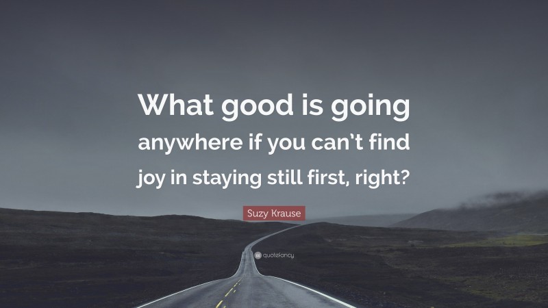 Suzy Krause Quote: “What good is going anywhere if you can’t find joy in staying still first, right?”
