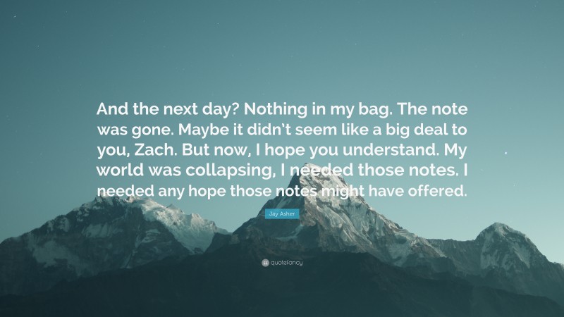 Jay Asher Quote: “And the next day? Nothing in my bag. The note was gone. Maybe it didn’t seem like a big deal to you, Zach. But now, I hope you understand. My world was collapsing, I needed those notes. I needed any hope those notes might have offered.”