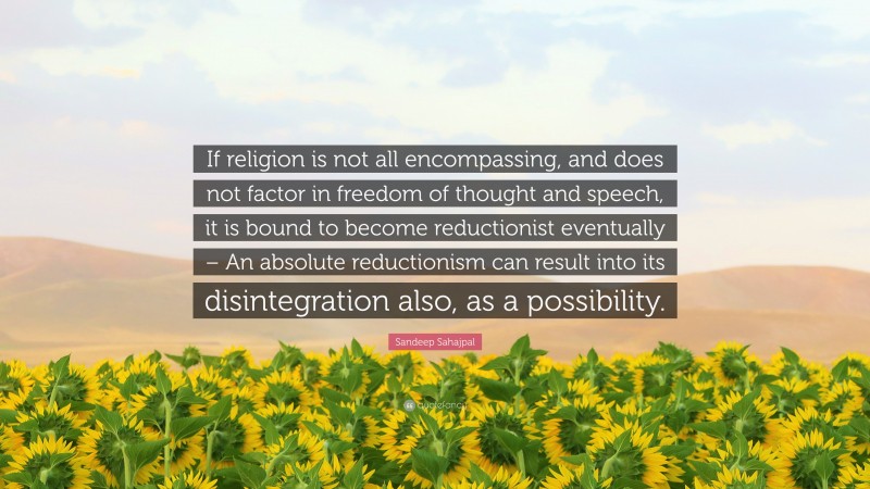 Sandeep Sahajpal Quote: “If religion is not all encompassing, and does not factor in freedom of thought and speech, it is bound to become reductionist eventually – An absolute reductionism can result into its disintegration also, as a possibility.”