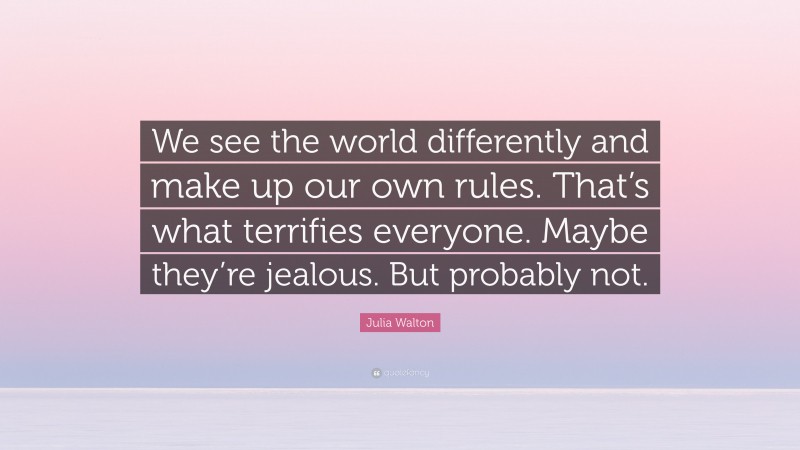 Julia Walton Quote: “We see the world differently and make up our own rules. That’s what terrifies everyone. Maybe they’re jealous. But probably not.”