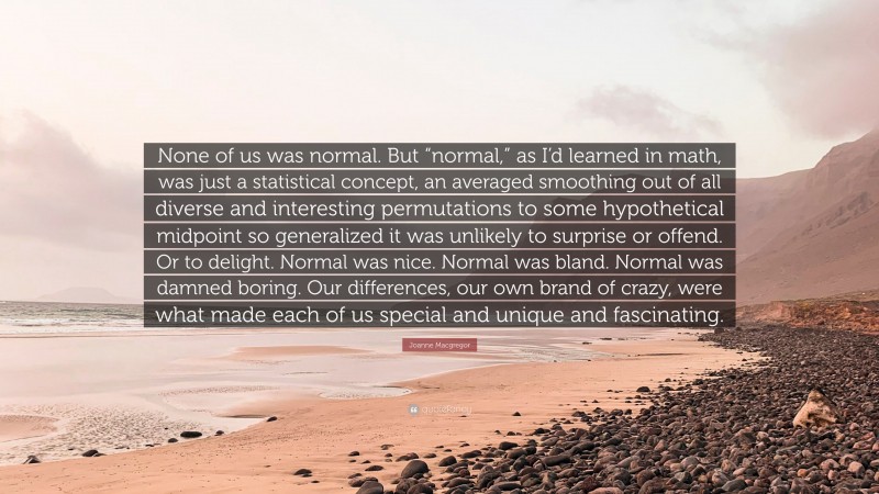 Joanne Macgregor Quote: “None of us was normal. But “normal,” as I’d learned in math, was just a statistical concept, an averaged smoothing out of all diverse and interesting permutations to some hypothetical midpoint so generalized it was unlikely to surprise or offend. Or to delight. Normal was nice. Normal was bland. Normal was damned boring. Our differences, our own brand of crazy, were what made each of us special and unique and fascinating.”