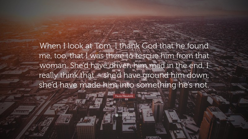 Paula Hawkins Quote: “When I look at Tom, I thank God that he found me, too, that I was there to rescue him from that woman. She’d have driven him mad in the end, I really think that – she’d have ground him down, she’d have made him into something he’s not.”