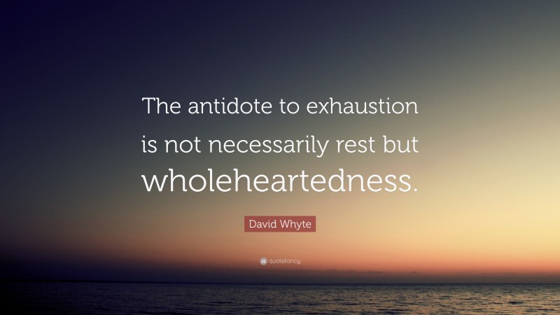 David Whyte Quote: “The antidote to exhaustion is not necessarily rest but wholeheartedness.”
