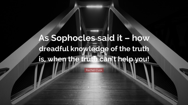 Rachel Cusk Quote: “As Sophocles said it – how dreadful knowledge of the truth is, when the truth can’t help you!”