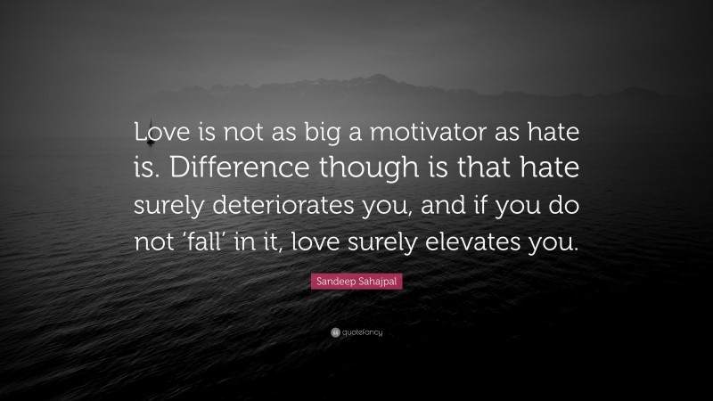 Sandeep Sahajpal Quote: “Love is not as big a motivator as hate is. Difference though is that hate surely deteriorates you, and if you do not ‘fall’ in it, love surely elevates you.”