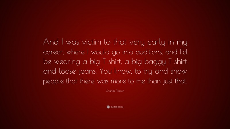 Charlize Theron Quote: “And I was victim to that very early in my career, where I would go into auditions, and I’d be wearing a big T shirt, a big baggy T shirt and loose jeans. You know, to try and show people that there was more to me than just that.”