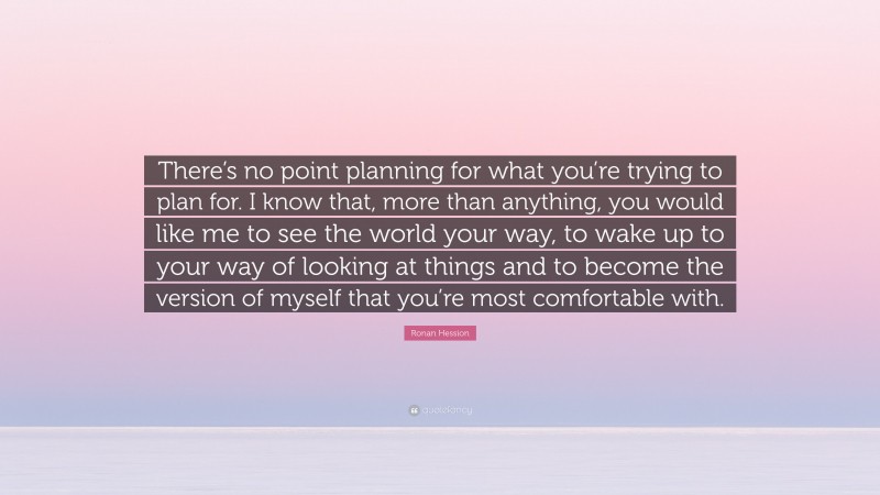 Ronan Hession Quote: “There’s no point planning for what you’re trying to plan for. I know that, more than anything, you would like me to see the world your way, to wake up to your way of looking at things and to become the version of myself that you’re most comfortable with.”