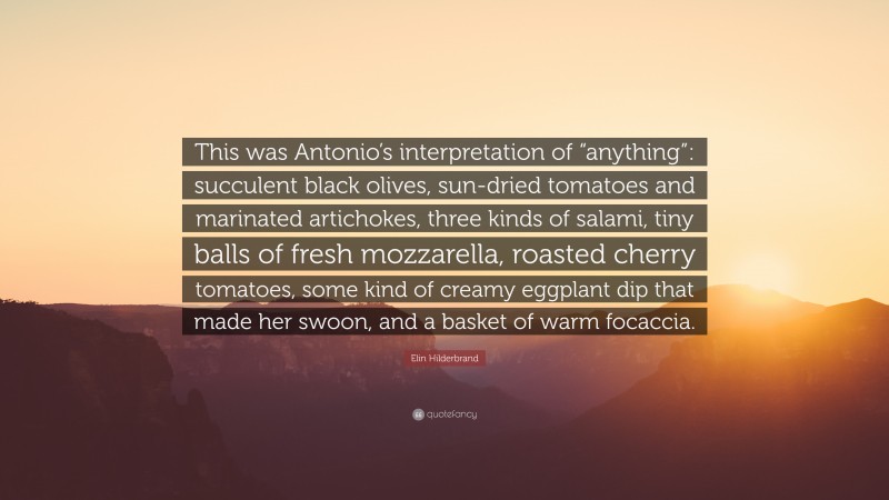 Elin Hilderbrand Quote: “This was Antonio’s interpretation of “anything”: succulent black olives, sun-dried tomatoes and marinated artichokes, three kinds of salami, tiny balls of fresh mozzarella, roasted cherry tomatoes, some kind of creamy eggplant dip that made her swoon, and a basket of warm focaccia.”