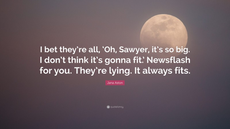 Jana Aston Quote: “I bet they’re all, ‘Oh, Sawyer, it’s so big. I don’t think it’s gonna fit.’ Newsflash for you. They’re lying. It always fits.”
