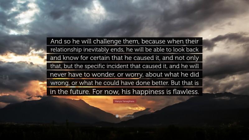 Hanya Yanagihara Quote: “And so he will challenge them, because when their relationship inevitably ends, he will be able to look back and know for certain that he caused it, and not only that, but the specific incident that caused it, and he will never have to wonder, or worry, about what he did wrong, or what he could have done better. But that is in the future. For now, his happiness is flawless.”