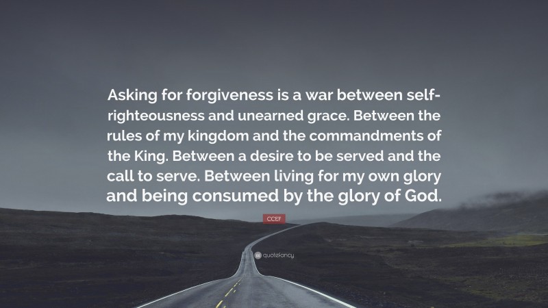 CCEF Quote: “Asking for forgiveness is a war between self-righteousness and unearned grace. Between the rules of my kingdom and the commandments of the King. Between a desire to be served and the call to serve. Between living for my own glory and being consumed by the glory of God.”