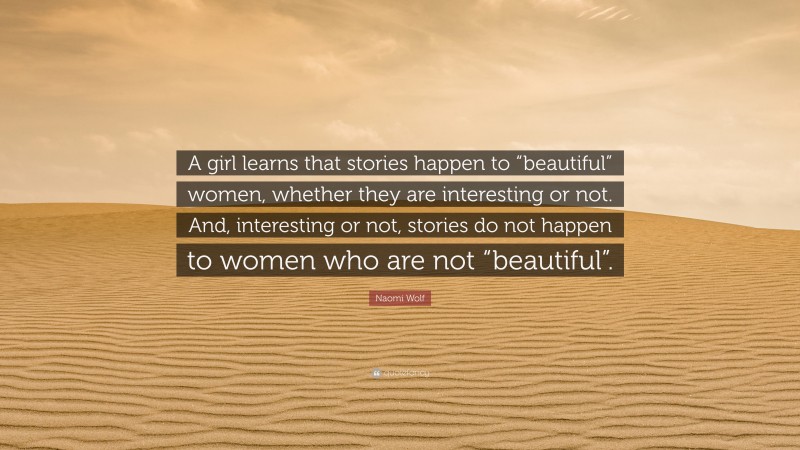 Naomi Wolf Quote: “A girl learns that stories happen to “beautiful” women, whether they are interesting or not. And, interesting or not, stories do not happen to women who are not “beautiful”.”