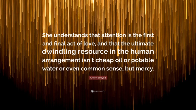 Cheryl Strayed Quote: “She understands that attention is the first and final act of love, and that the ultimate dwindling resource in the human arrangement isn’t cheap oil or potable water or even common sense, but mercy.”