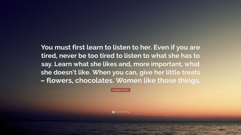 Heather Morris Quote: “You must first learn to listen to her. Even if you are tired, never be too tired to listen to what she has to say. Learn what she likes and, more important, what she doesn’t like. When you can, give her little treats – flowers, chocolates. Women like those things.”