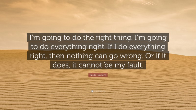 Paula Hawkins Quote: “I’m going to do the right thing. I’m going to do everything right. If I do everything right, then nothing can go wrong. Or if it does, it cannot be my fault.”