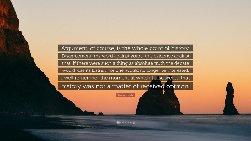 Penelope Lively Quote: “Argument, of course, is the whole point of history. Disagreement; my word against yours; this evidence against that. If there were such a thing as absolute truth the debate would lose its lustre. I, for one, would no longer be interested. I well remember the moment at which I discovered that history was not a matter of received opinion.”