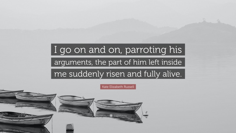 Kate Elizabeth Russell Quote: “I go on and on, parroting his arguments, the part of him left inside me suddenly risen and fully alive.”