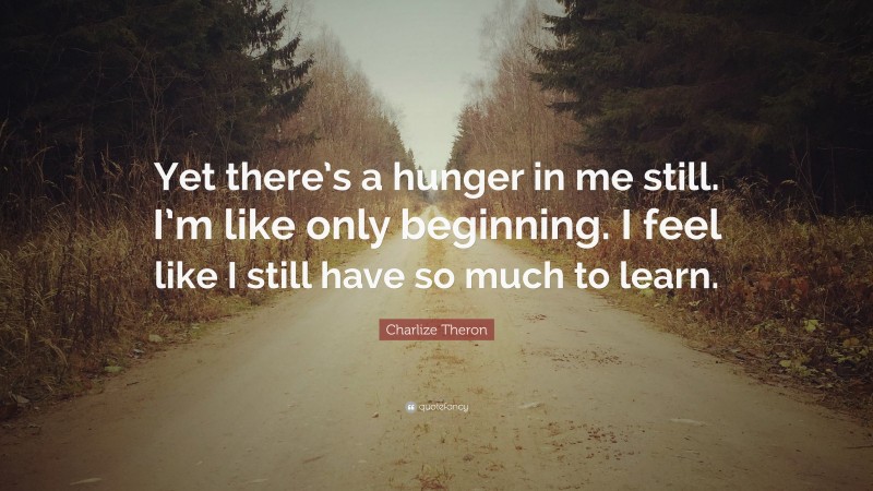 Charlize Theron Quote: “Yet there’s a hunger in me still. I’m like only beginning. I feel like I still have so much to learn.”