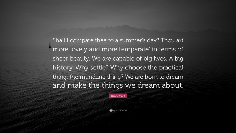 Nicola Yoon Quote: “Shall I compare thee to a summer’s day? Thou art more lovely and more temperate’ in terms of sheer beauty. We are capable of big lives. A big history. Why settle? Why choose the practical thing, the mundane thing? We are born to dream and make the things we dream about.”