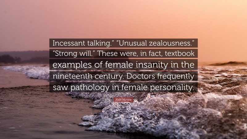 Kate Moore Quote: “Incessant talking.” “Unusual zealousness.” “Strong will.” These were, in fact, textbook examples of female insanity in the nineteenth century. Doctors frequently saw pathology in female personality.”