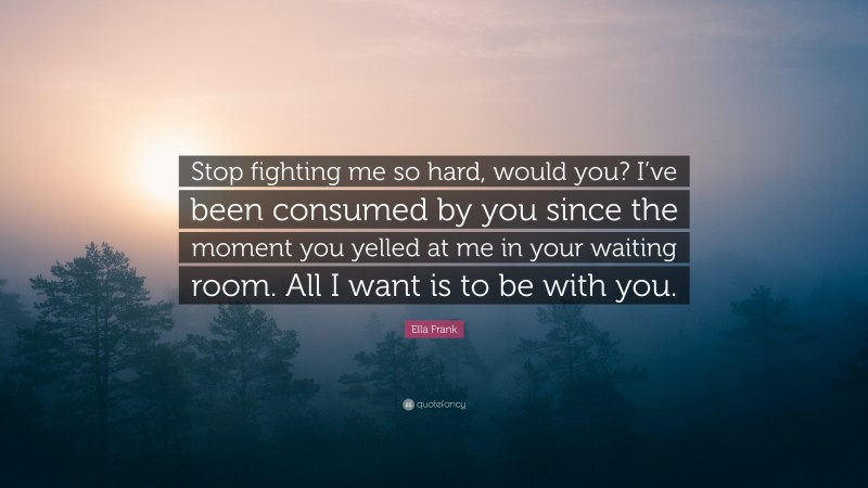 Ella Frank Quote: “Stop fighting me so hard, would you? I’ve been consumed by you since the moment you yelled at me in your waiting room. All I want is to be with you.”
