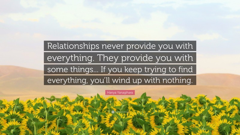 Hanya Yanagihara Quote: “Relationships never provide you with everything. They provide you with some things... If you keep trying to find everything, you’ll wind up with nothing.”