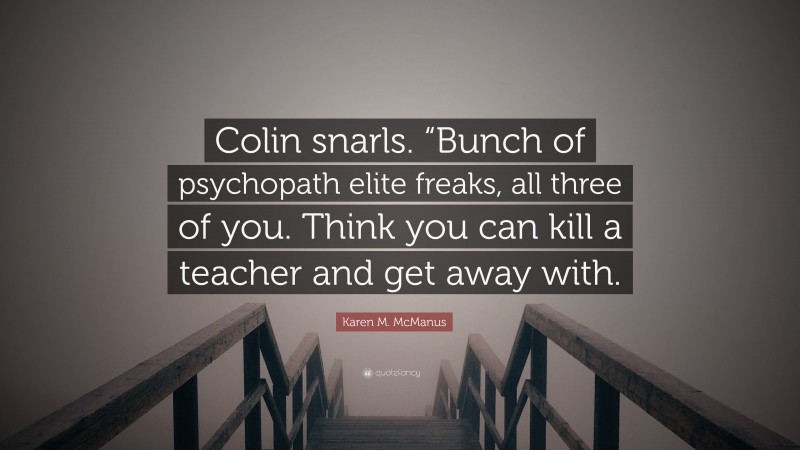 Karen M. McManus Quote: “Colin snarls. “Bunch of psychopath elite freaks, all three of you. Think you can kill a teacher and get away with.”