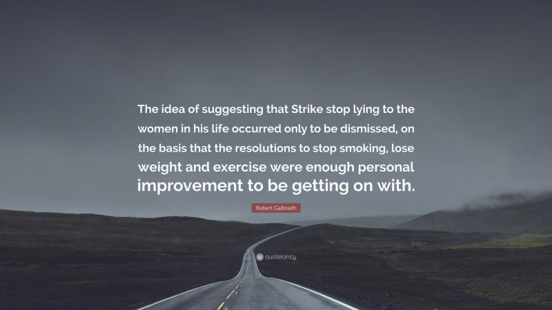 Robert Galbraith Quote: “The idea of suggesting that Strike stop lying to the women in his life occurred only to be dismissed, on the basis that the resolutions to stop smoking, lose weight and exercise were enough personal improvement to be getting on with.”