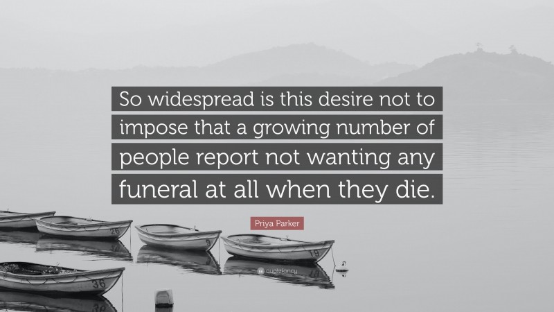 Priya Parker Quote: “So widespread is this desire not to impose that a growing number of people report not wanting any funeral at all when they die.”