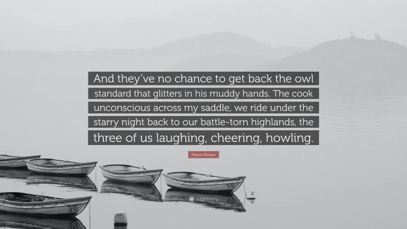 Pierce Brown Quote: “And they’ve no chance to get back the owl standard that glitters in his muddy hands. The cook unconscious across my saddle, we ride under the starry night back to our battle-torn highlands, the three of us laughing, cheering, howling.”