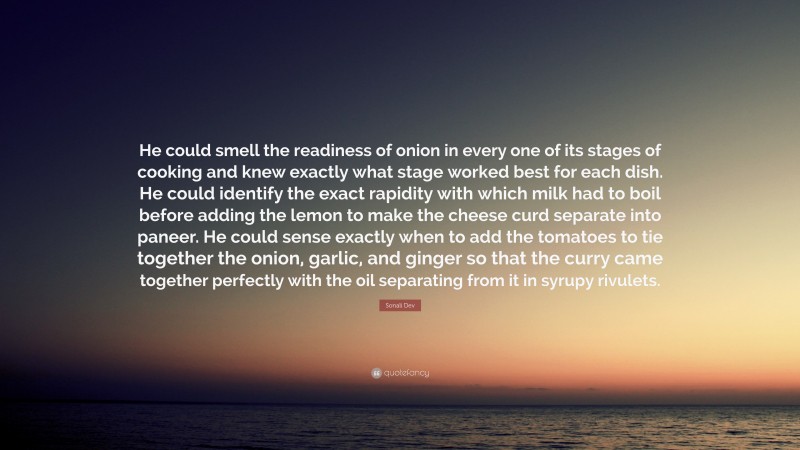 Sonali Dev Quote: “He could smell the readiness of onion in every one of its stages of cooking and knew exactly what stage worked best for each dish. He could identify the exact rapidity with which milk had to boil before adding the lemon to make the cheese curd separate into paneer. He could sense exactly when to add the tomatoes to tie together the onion, garlic, and ginger so that the curry came together perfectly with the oil separating from it in syrupy rivulets.”