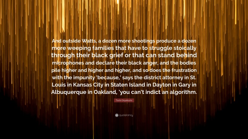 Tochi Onyebuchi Quote: “And outside Watts, a dozen more shootings produce a dozen more weeping families that have to struggle stoically through their black grief or that can stand behind microphones and declare their black anger, and the bodies pile higher and higher and higher, and so does the frustration with the impunity ‘because,’ says the district attorney in St. Louis in Kansas City in Staten Island in Dayton in Gary in Albuquerque in Oakland, ’you can’t indict an algorithm.”