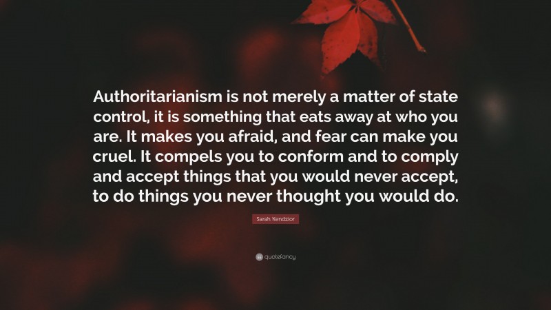 Sarah Kendzior Quote: “Authoritarianism is not merely a matter of state control, it is something that eats away at who you are. It makes you afraid, and fear can make you cruel. It compels you to conform and to comply and accept things that you would never accept, to do things you never thought you would do.”