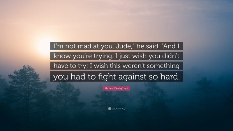 Hanya Yanagihara Quote: “I’m not mad at you, Jude,” he said. “And I know you’re trying. I just wish you didn’t have to try; I wish this weren’t something you had to fight against so hard.”