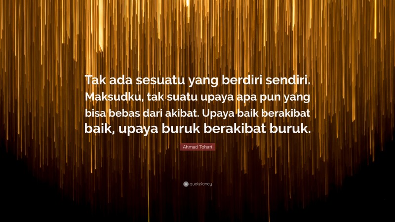 Ahmad Tohari Quote: “Tak ada sesuatu yang berdiri sendiri. Maksudku, tak suatu upaya apa pun yang bisa bebas dari akibat. Upaya baik berakibat baik, upaya buruk berakibat buruk.”