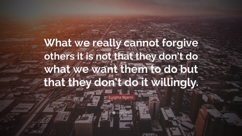 Luigina Sgarro Quote: “What we really cannot forgive others it is not that they don’t do what we want them to do but that they don’t do it willingly.”