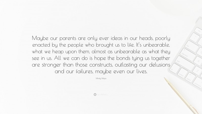 Mindy Mejia Quote: “Maybe our parents are only ever ideas in our heads, poorly enacted by the people who brought us to life. It’s unbearable, what we heap upon them, almost as unbearable as what they see in us. All we can do is hope the bonds tying us together are stronger than those constructs, outlasting our delusions and our failures, maybe even our lives.”