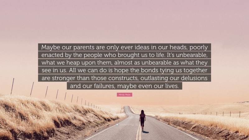 Mindy Mejia Quote: “Maybe our parents are only ever ideas in our heads, poorly enacted by the people who brought us to life. It’s unbearable, what we heap upon them, almost as unbearable as what they see in us. All we can do is hope the bonds tying us together are stronger than those constructs, outlasting our delusions and our failures, maybe even our lives.”