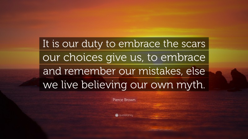 Pierce Brown Quote: “It is our duty to embrace the scars our choices give us, to embrace and remember our mistakes, else we live believing our own myth.”