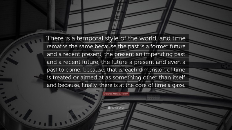 Maurice Merleau-Ponty Quote: “There is a temporal style of the world, and time remains the same because the past is a former future and a recent present, the present an impending past and a recent future, the future a present and even a past to come; because, that is, each dimension of time is treated or aimed at as something other than itself and because, finally, there is at the core of time a gaze.”