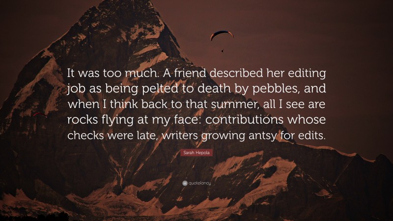 Sarah Hepola Quote: “It was too much. A friend described her editing job as being pelted to death by pebbles, and when I think back to that summer, all I see are rocks flying at my face: contributions whose checks were late, writers growing antsy for edits.”