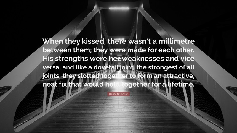 Bianca O'Connor Quote: “When they kissed, there wasn’t a millimetre between them; they were made for each other. His strengths were her weaknesses and vice versa, and like a dovetail joint, the strongest of all joints, they slotted together to form an attractive, neat fix that would hold together for a lifetime.”