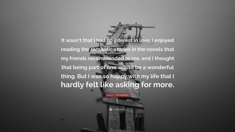 Satoru Yamaguchi Quote: “It wasn’t that I had no interest in love; I enjoyed reading the romantic stories in the novels that my friends recommended to me, and I thought that being part of one would be a wonderful thing. But I was so happy with my life that I hardly felt like asking for more.”