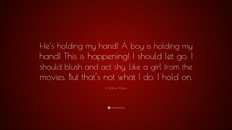 G. Willow Wilson Quote: “He’s holding my hand! A boy is holding my hand! This is happening! I should let go. I should blush and act shy. Like a girl from the movies. But that’s not what I do. I hold on.”