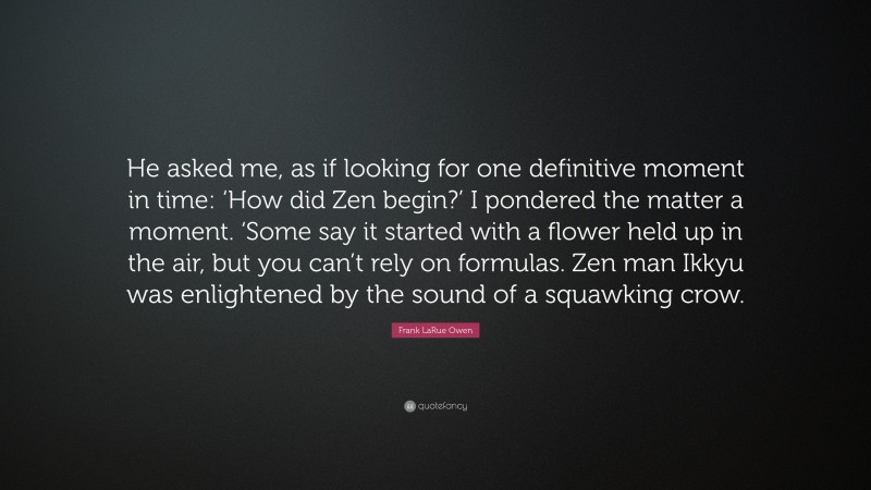 Frank LaRue Owen Quote: “He asked me, as if looking for one definitive moment in time: ‘How did Zen begin?’ I pondered the matter a moment. ‘Some say it started with a flower held up in the air, but you can’t rely on formulas. Zen man Ikkyu was enlightened by the sound of a squawking crow.”