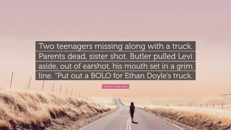 Heather Gudenkauf Quote: “Two teenagers missing along with a truck. Parents dead, sister shot. Butler pulled Levi aside, out of earshot, his mouth set in a grim line. “Put out a BOLO for Ethan Doyle’s truck.”
