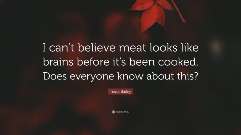Tessa Bailey Quote: “I can’t believe meat looks like brains before it’s been cooked. Does everyone know about this?”
