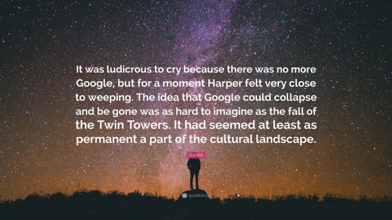 Joe Hill Quote: “It was ludicrous to cry because there was no more Google, but for a moment Harper felt very close to weeping. The idea that Google could collapse and be gone was as hard to imagine as the fall of the Twin Towers. It had seemed at least as permanent a part of the cultural landscape.”