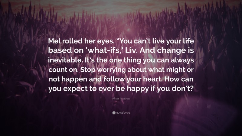 Alicia Kobishop Quote: “Mel rolled her eyes. “You can’t live your life based on ‘what-ifs,’ Liv. And change is inevitable. It’s the one thing you can always count on. Stop worrying about what might or not happen and follow your heart. How can you expect to ever be happy if you don’t?”